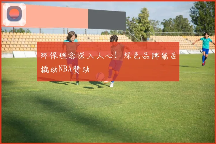 环保理念深入人心！绿色品牌能否撬动NBA赞助