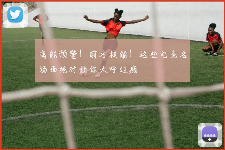 高能预警！前方核能！这些电竞名场面绝对让你大呼过瘾