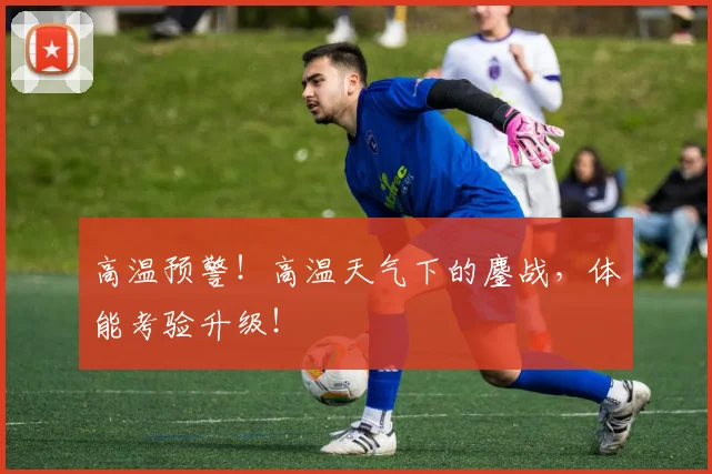 高温预警！高温天气下的鏖战，体能考验升级！