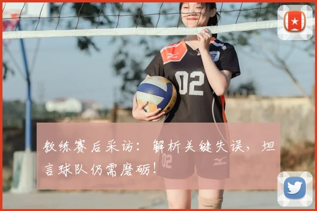 教练赛后采访：解析关键失误，坦言球队仍需磨砺！