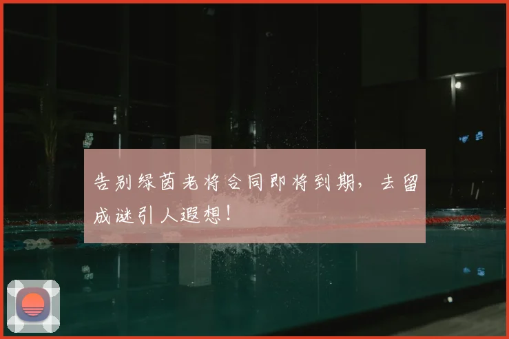 告别绿茵老将合同即将到期，去留成谜引人遐想！