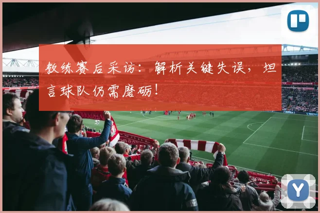 教练赛后采访：解析关键失误，坦言球队仍需磨砺！